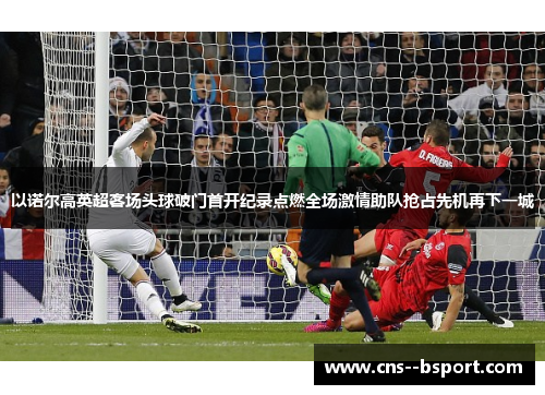 以诺尔高英超客场头球破门首开纪录点燃全场激情助队抢占先机再下一城 以诺尔高英超客场头球破门首开纪录点燃全场激情助队抢占先机再下一城