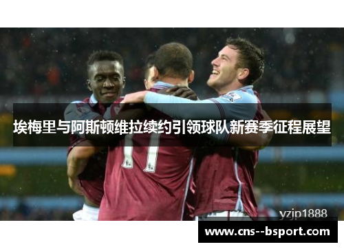 埃梅里与阿斯顿维拉续约引领球队新赛季征程展望 埃梅里与阿斯顿维拉续约引领球队新赛季征程展望