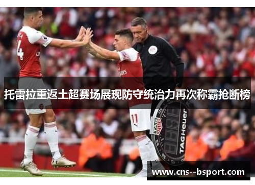 托雷拉重返土超赛场展现防守统治力再次称霸抢断榜 托雷拉重返土超赛场展现防守统治力再次称霸抢断榜