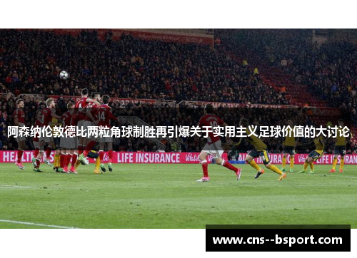 阿森纳伦敦德比两粒角球制胜再引爆关于实用主义足球价值的大讨论