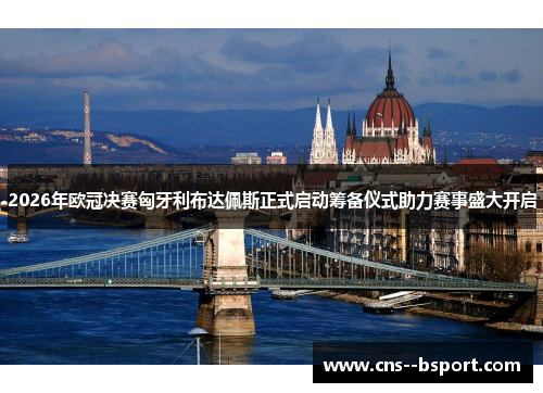 2026年欧冠决赛匈牙利布达佩斯正式启动筹备仪式助力赛事盛大开启