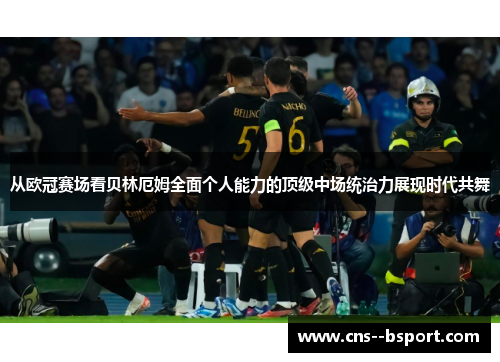 从欧冠赛场看贝林厄姆全面个人能力的顶级中场统治力展现时代共舞