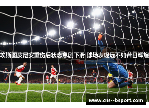 埃斯图皮尼安重伤后状态急剧下滑 球场表现远不如昔日辉煌