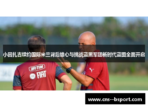 小因扎吉续约国际米兰背后雄心与挑战蓝黑军团新时代蓝图全面开启