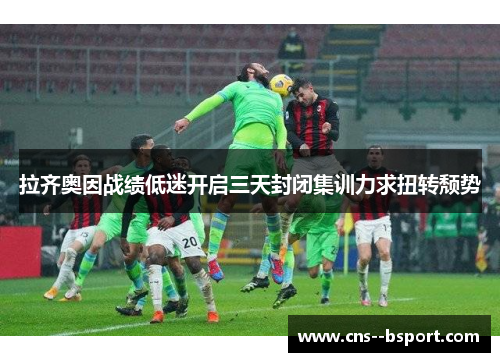 拉齐奥因战绩低迷开启三天封闭集训力求扭转颓势